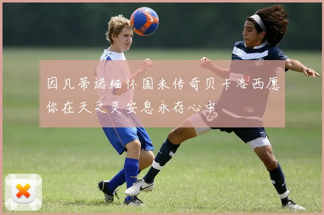 因凡蒂诺缅怀国米传奇贝卡洛西愿你在天之灵安息永存心中