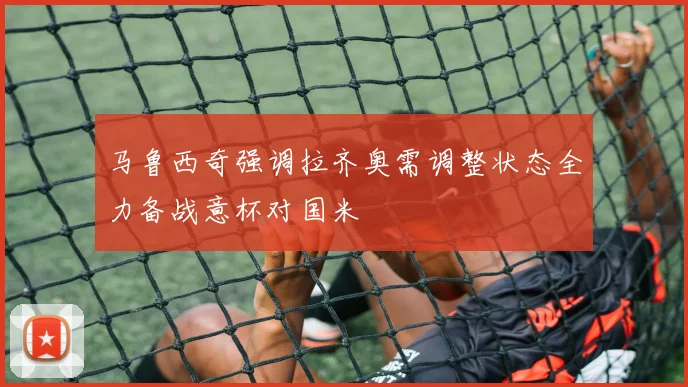 马鲁西奇强调拉齐奥需调整状态全力备战意杯对国米