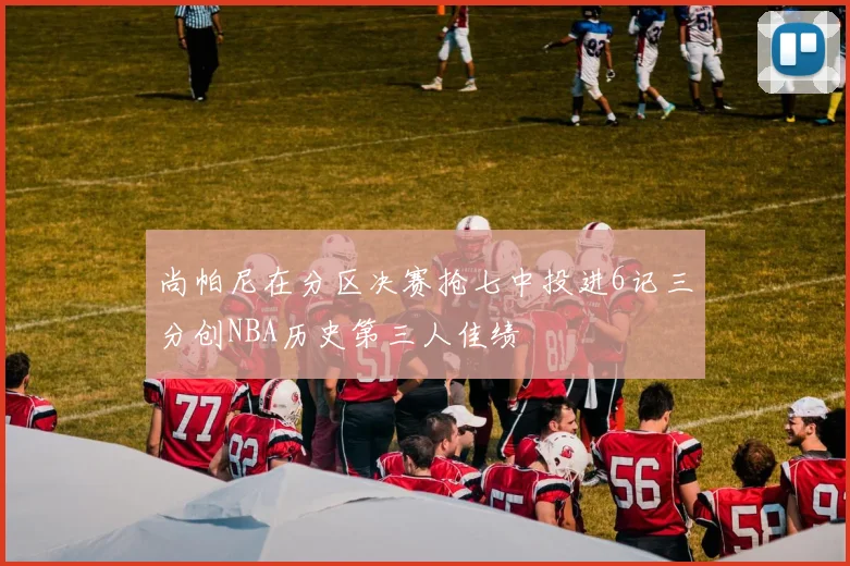 尚帕尼在分区决赛抢七中投进6记三分创NBA历史第三人佳绩