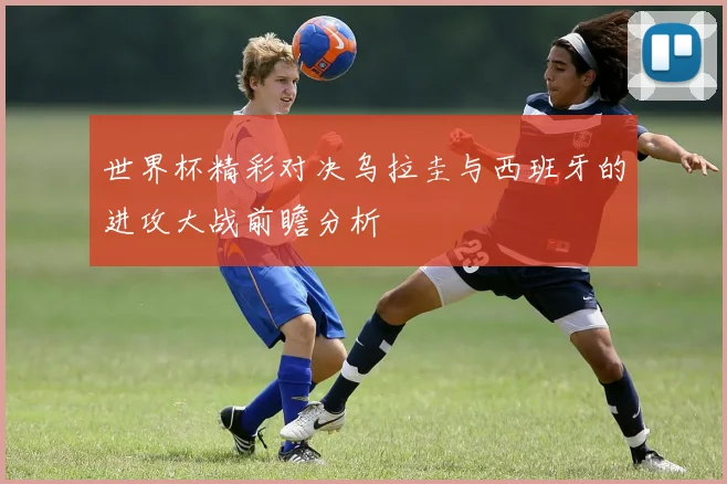 世界杯精彩对决乌拉圭与西班牙的进攻大战前瞻分析