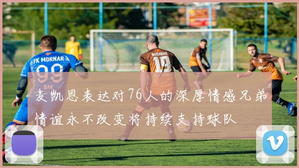 麦凯恩表达对76人的深厚情感兄弟情谊永不改变将持续支持球队