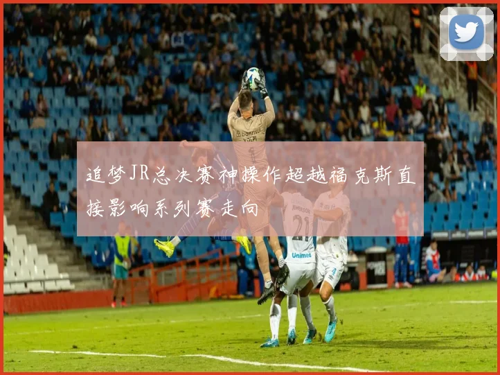 追梦JR总决赛神操作超越福克斯直接影响系列赛走向