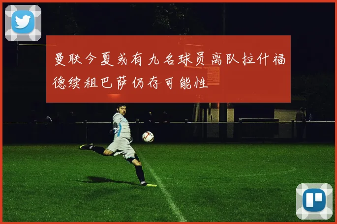 曼联今夏或有九名球员离队拉什福德续租巴萨仍存可能性