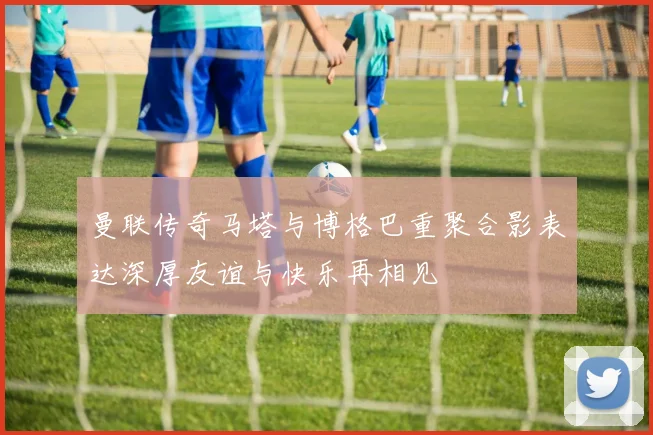 曼联传奇马塔与博格巴重聚合影表达深厚友谊与快乐再相见